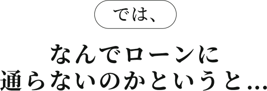 では、なんでローンに通らないのかというと…