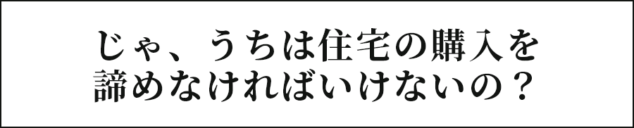 じゃ、うちは住宅の購入を諦めなければいけないの？