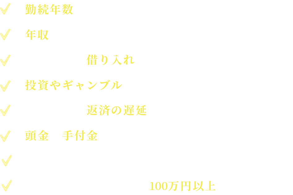   勤続年数が短い。年収が低い。３社以上に借り入れがある。( 車・クレジットカード含む）投資やギャンブルで作った借り入れがある。借り入れの返済の遅延（遅れ）がある。頭金や手付金の用意ができない。単身者　借り入れ金額の合計が100万円以上ある方