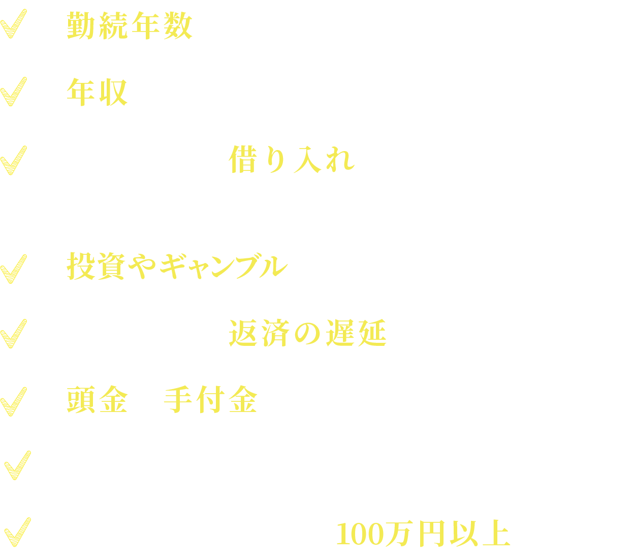   勤続年数が短い。年収が低い。３社以上に借り入れがある。( 車・クレジットカード含む）投資やギャンブルで作った借り入れがある。借り入れの返済の遅延（遅れ）がある。頭金や手付金の用意ができない。単身者　借り入れ金額の合計が100万円以上ある方