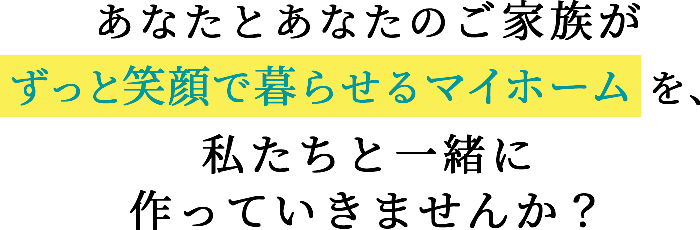 あなたとあなたのご家族がずっと笑顔で暮らせるマイホームを、私たちと一緒に作っていきませんか？